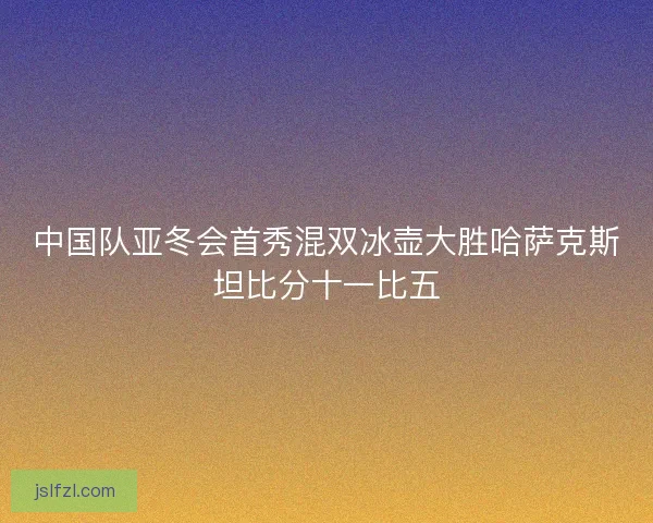 中国队亚冬会首秀混双冰壶大胜哈萨克斯坦比分十一比五