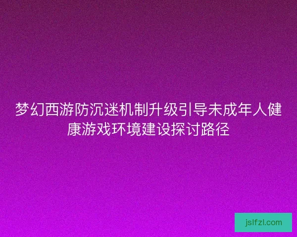 梦幻西游防沉迷机制升级引导未成年人健康游戏环境建设探讨路径