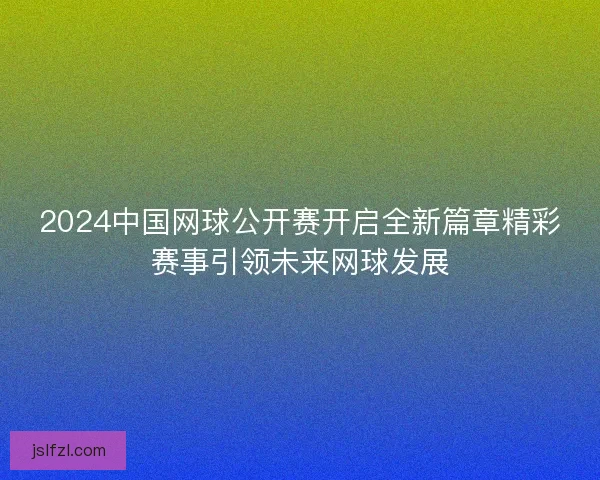 2024中国网球公开赛开启全新篇章精彩赛事引领未来网球发展