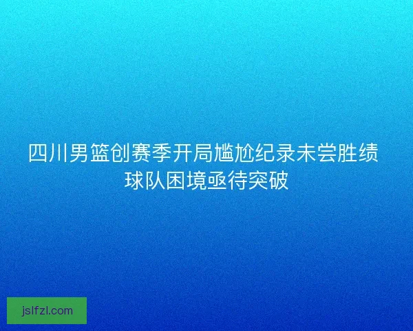四川男篮创赛季开局尴尬纪录未尝胜绩 球队困境亟待突破