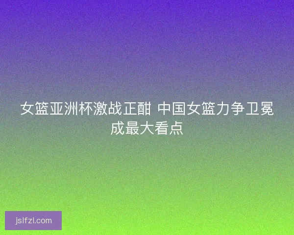 女篮亚洲杯激战正酣 中国女篮力争卫冕成最大看点