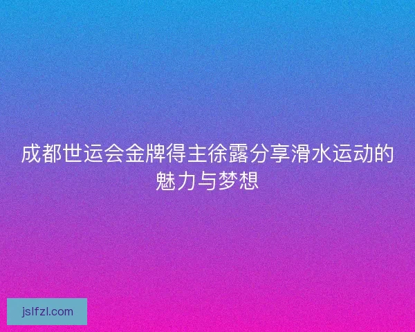成都世运会金牌得主徐露分享滑水运动的魅力与梦想