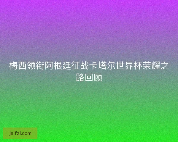 梅西领衔阿根廷征战卡塔尔世界杯荣耀之路回顾