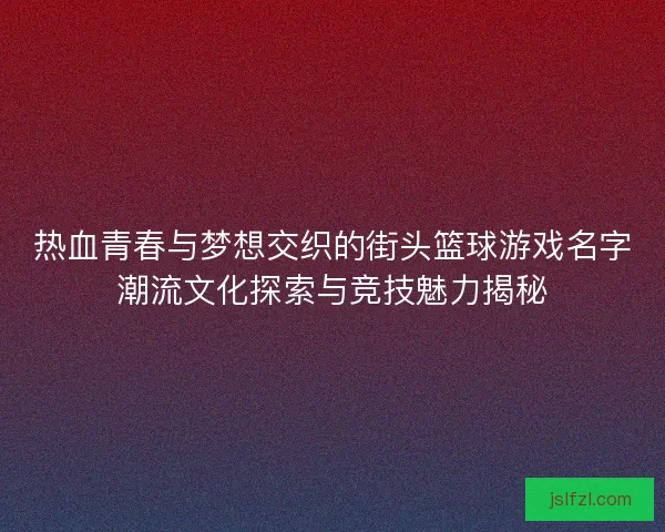 热血青春与梦想交织的街头篮球游戏名字潮流文化探索与竞技魅力揭秘