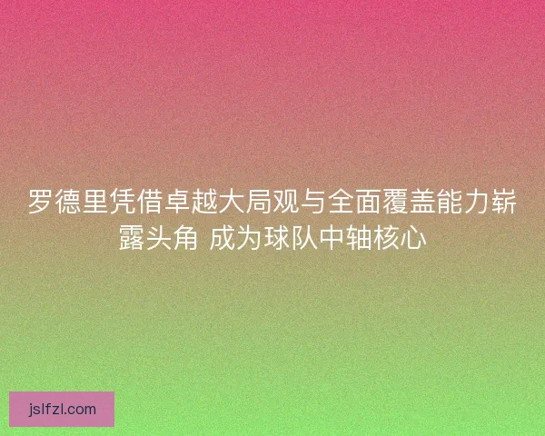 罗德里凭借卓越大局观与全面覆盖能力崭露头角 成为球队中轴核心