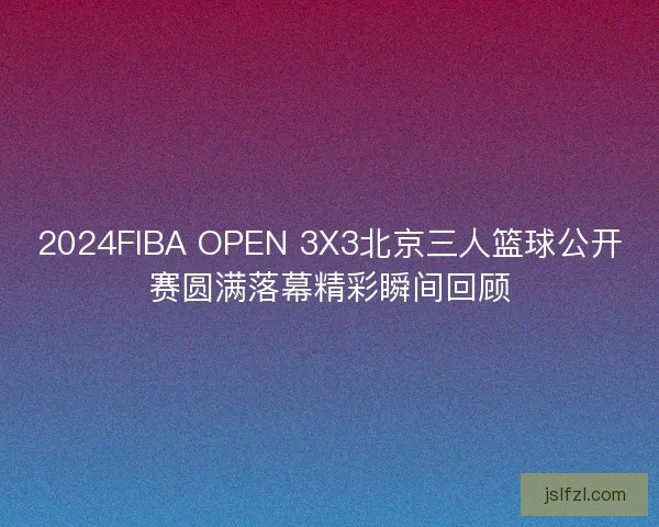 2024FIBA OPEN 3X3北京三人篮球公开赛圆满落幕精彩瞬间回顾