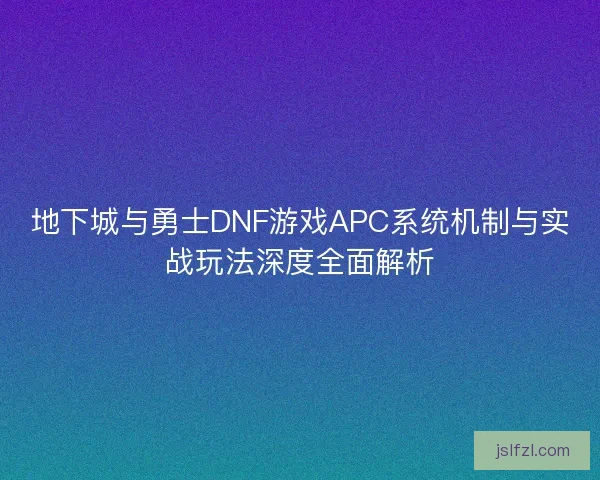 地下城与勇士DNF游戏APC系统机制与实战玩法深度全面解析
