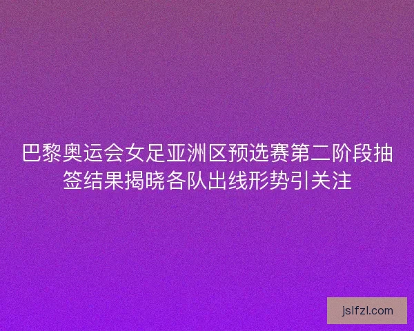 巴黎奥运会女足亚洲区预选赛第二阶段抽签结果揭晓各队出线形势引关注