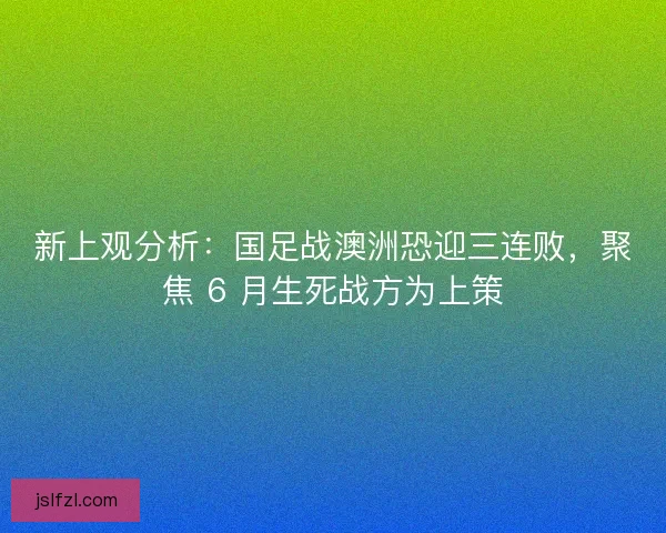 新上观分析：国足战澳洲恐迎三连败，聚焦 6 月生死战方为上策