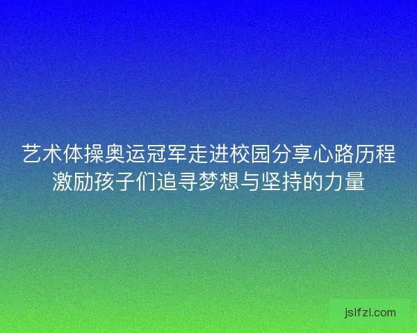 艺术体操奥运冠军走进校园分享心路历程激励孩子们追寻梦想与坚持的力量