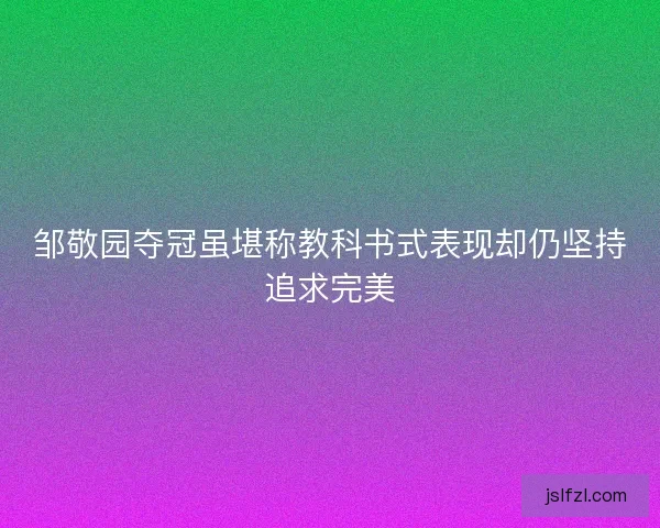 邹敬园夺冠虽堪称教科书式表现却仍坚持追求完美