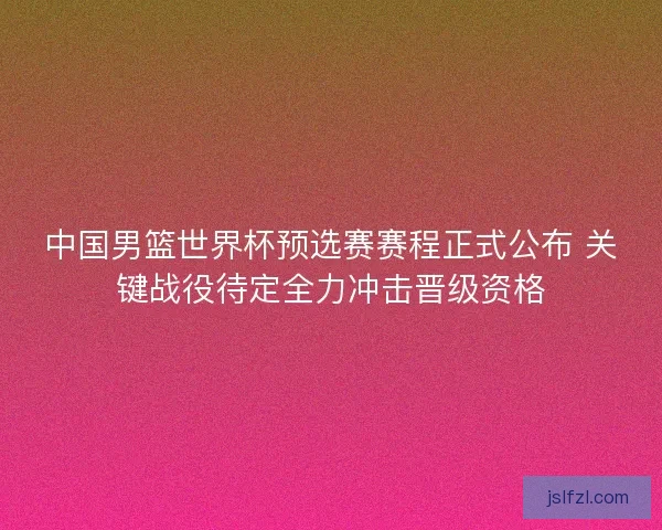 中国男篮世界杯预选赛赛程正式公布 关键战役待定全力冲击晋级资格