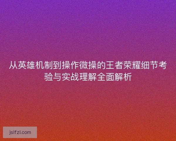 从英雄机制到操作微操的王者荣耀细节考验与实战理解全面解析