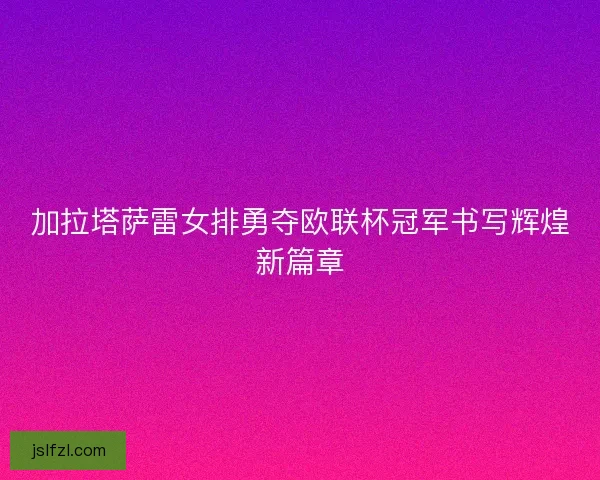加拉塔萨雷女排勇夺欧联杯冠军书写辉煌新篇章
