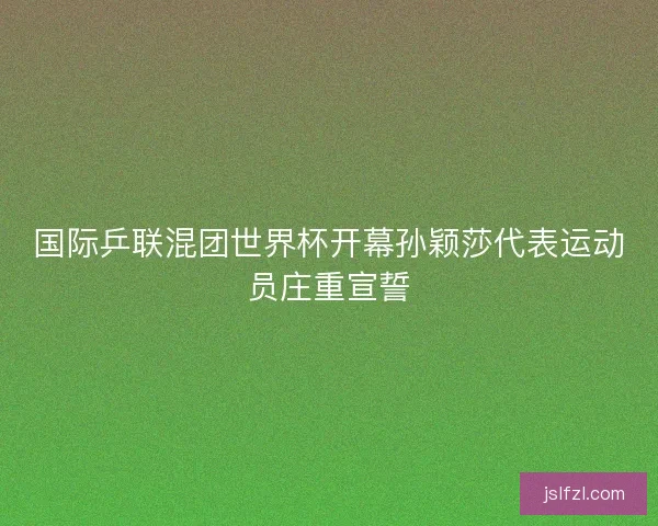 国际乒联混团世界杯开幕孙颖莎代表运动员庄重宣誓