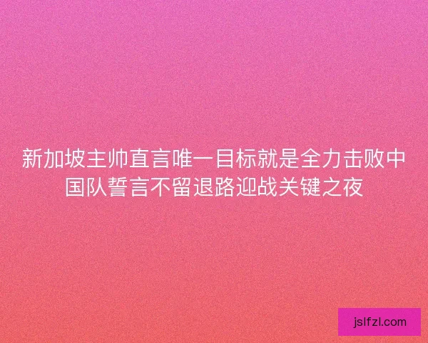 新加坡主帅直言唯一目标就是全力击败中国队誓言不留退路迎战关键之夜