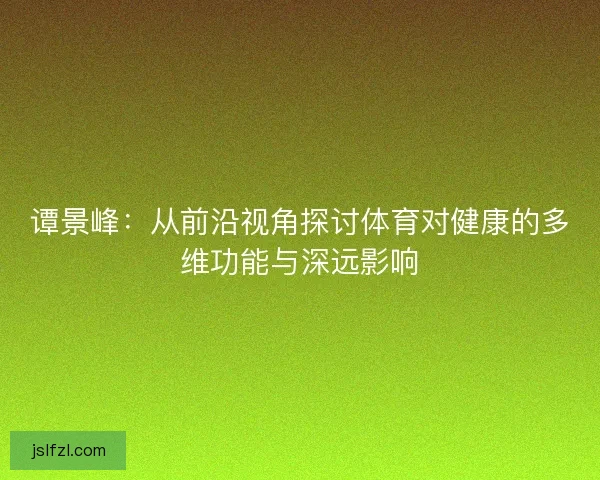 谭景峰：从前沿视角探讨体育对健康的多维功能与深远影响