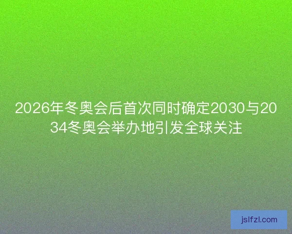 2026年冬奥会后首次同时确定2030与2034冬奥会举办地引发全球关注