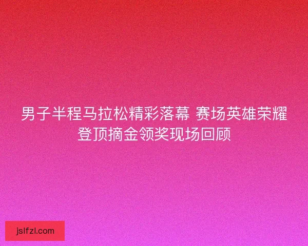 男子半程马拉松精彩落幕 赛场英雄荣耀登顶摘金领奖现场回顾
