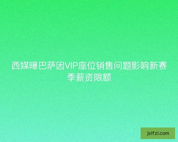 西媒曝巴萨因VIP座位销售问题影响新赛季薪资限额
