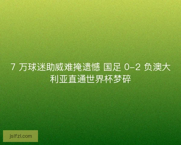 7 万球迷助威难掩遗憾 国足 0-2 负澳大利亚直通世界杯梦碎
