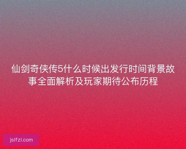 仙剑奇侠传5什么时候出发行时间背景故事全面解析及玩家期待公布历程