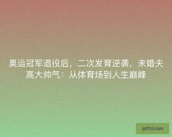 奥运冠军退役后，二次发育逆袭，未婚夫高大帅气：从体育场到人生巅峰