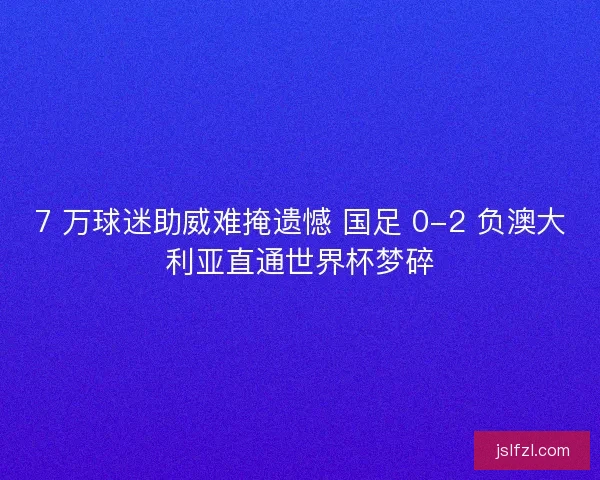 7 万球迷助威难掩遗憾 国足 0-2 负澳大利亚直通世界杯梦碎