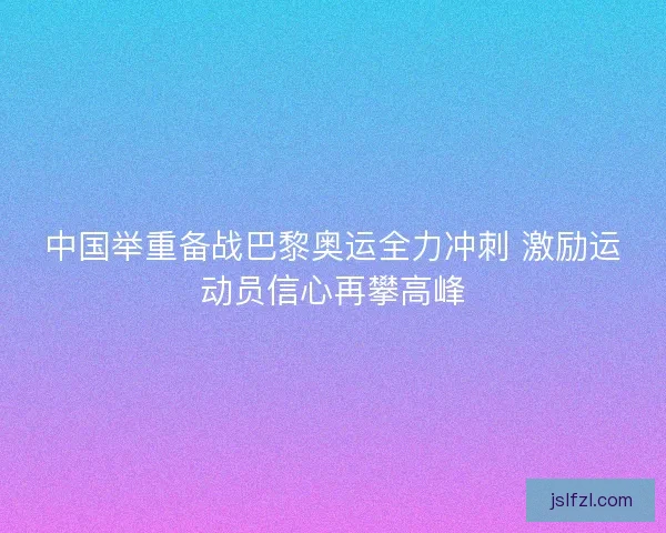 中国举重备战巴黎奥运全力冲刺 激励运动员信心再攀高峰