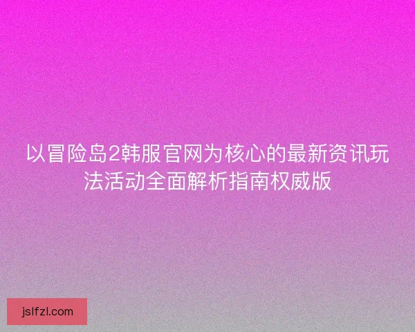 以冒险岛2韩服官网为核心的最新资讯玩法活动全面解析指南权威版