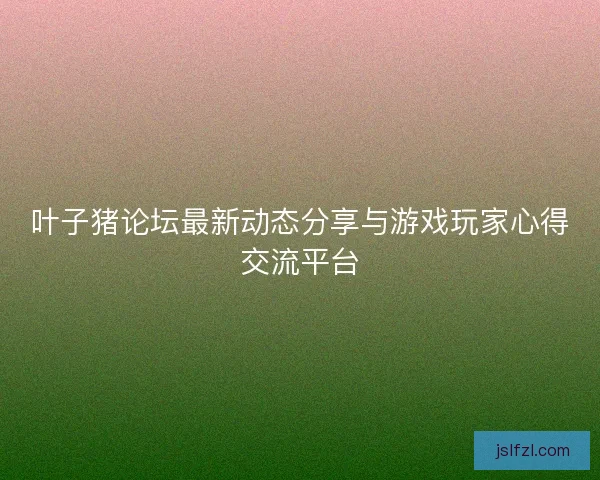 叶子猪论坛最新动态分享与游戏玩家心得交流平台