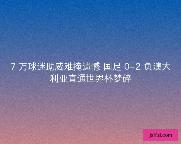 7 万球迷助威难掩遗憾 国足 0-2 负澳大利亚直通世界杯梦碎