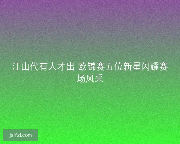 江山代有人才出 欧锦赛五位新星闪耀赛场风采