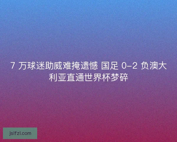 7 万球迷助威难掩遗憾 国足 0-2 负澳大利亚直通世界杯梦碎