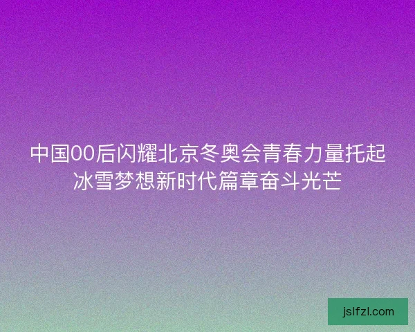 中国00后闪耀北京冬奥会青春力量托起冰雪梦想新时代篇章奋斗光芒