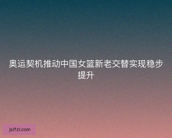 奥运契机推动中国女篮新老交替实现稳步提升