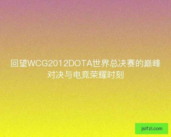 回望WCG2012DOTA世界总决赛的巅峰对决与电竞荣耀时刻