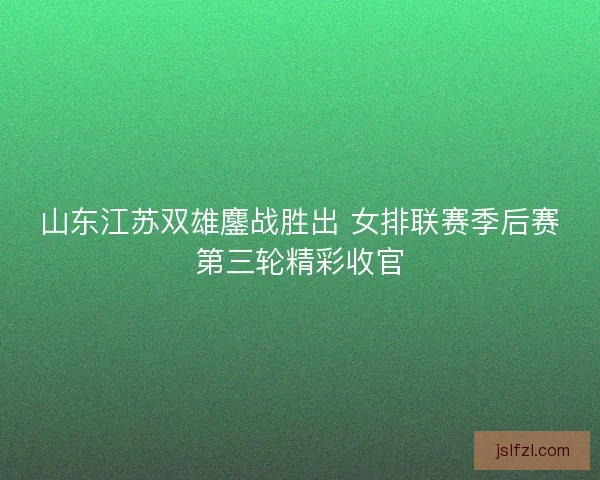山东江苏双雄鏖战胜出 女排联赛季后赛第三轮精彩收官