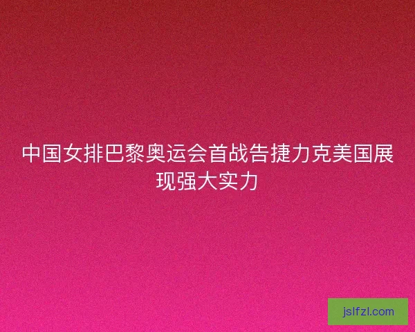 中国女排巴黎奥运会首战告捷力克美国展现强大实力