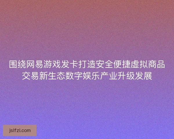 围绕网易游戏发卡打造安全便捷虚拟商品交易新生态数字娱乐产业升级发展