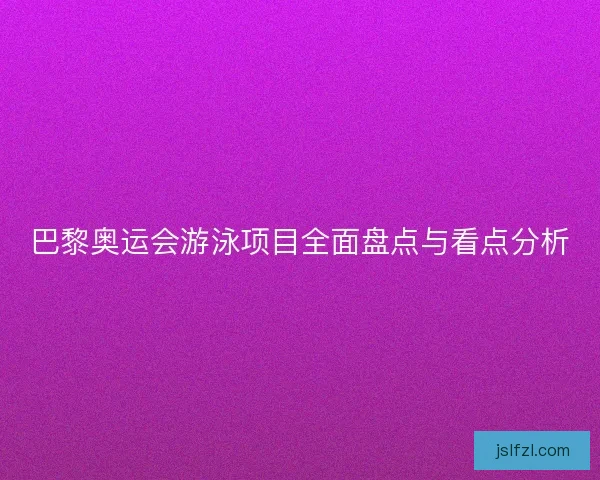 巴黎奥运会游泳项目全面盘点与看点分析