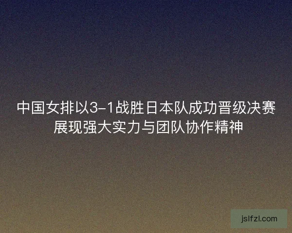 中国女排以3-1战胜日本队成功晋级决赛 展现强大实力与团队协作精神
