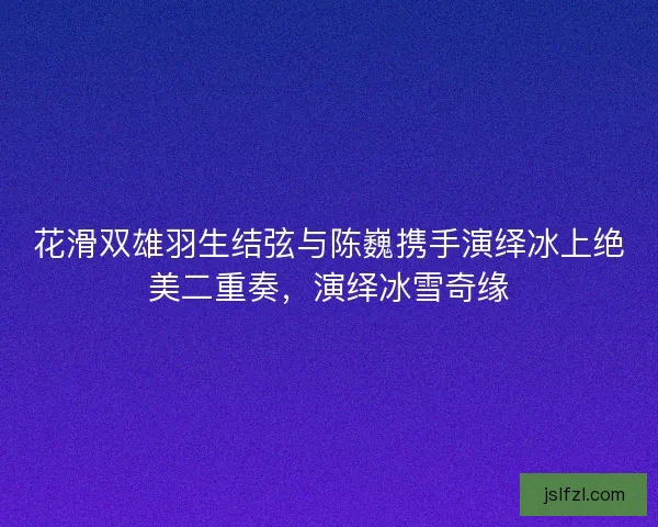 花滑双雄羽生结弦与陈巍携手演绎冰上绝美二重奏，演绎冰雪奇缘